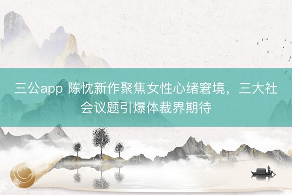 三公app 陈忱新作聚焦女性心绪窘境，三大社会议题引爆体裁界期待